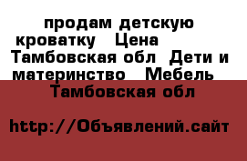 продам детскую кроватку › Цена ­ 5 000 - Тамбовская обл. Дети и материнство » Мебель   . Тамбовская обл.